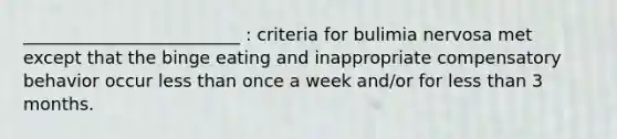 _________________________ : criteria for bulimia nervosa met except that the binge eating and inappropriate compensatory behavior occur less than once a week and/or for less than 3 months.