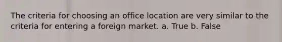 The criteria for choosing an office location are very similar to the criteria for entering a foreign market. a. True b. False