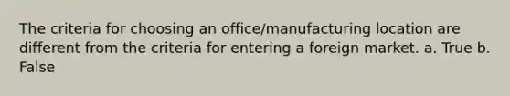 The criteria for choosing an office/manufacturing location are different from the criteria for entering a foreign market. a. True b. False