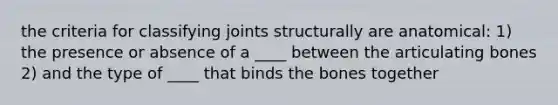 the criteria for classifying joints structurally are anatomical: 1) the presence or absence of a ____ between the articulating bones 2) and the type of ____ that binds the bones together