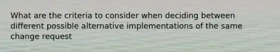 What are the criteria to consider when deciding between different possible alternative implementations of the same change request