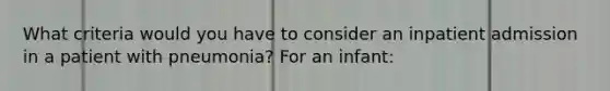 What criteria would you have to consider an inpatient admission in a patient with pneumonia? For an infant: