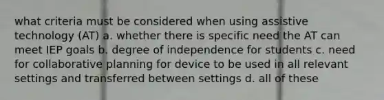 what criteria must be considered when using assistive technology (AT) a. whether there is specific need the AT can meet IEP goals b. degree of independence for students c. need for collaborative planning for device to be used in all relevant settings and transferred between settings d. all of these