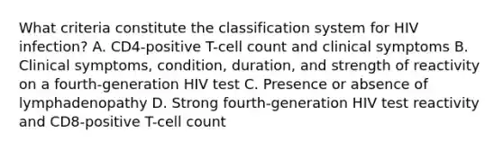 What criteria constitute the classification system for HIV infection? A. CD4-positive T-cell count and clinical symptoms B. Clinical symptoms, condition, duration, and strength of reactivity on a fourth-generation HIV test C. Presence or absence of lymphadenopathy D. Strong fourth-generation HIV test reactivity and CD8-positive T-cell count