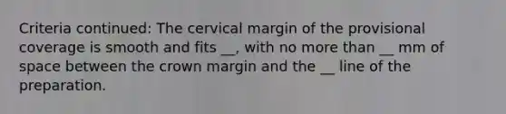 Criteria continued: The cervical margin of the provisional coverage is smooth and fits __, with no more than __ mm of space between the crown margin and the __ line of the preparation.