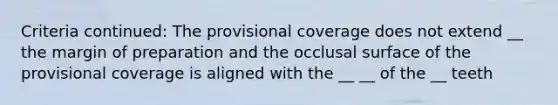 Criteria continued: The provisional coverage does not extend __ the margin of preparation and the occlusal surface of the provisional coverage is aligned with the __ __ of the __ teeth