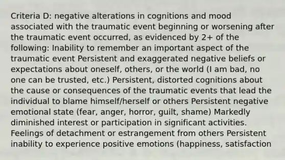 Criteria D: negative alterations in cognitions and mood associated with the traumatic event beginning or worsening after the traumatic event occurred, as evidenced by 2+ of the following: Inability to remember an important aspect of the traumatic event Persistent and exaggerated negative beliefs or expectations about oneself, others, or the world (I am bad, no one can be trusted, etc.) Persistent, distorted cognitions about the cause or consequences of the traumatic events that lead the individual to blame himself/herself or others Persistent negative emotional state (fear, anger, horror, guilt, shame) Markedly diminished interest or participation in significant activities. Feelings of detachment or estrangement from others Persistent inability to experience positive emotions (happiness, satisfaction