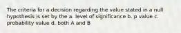 The criteria for a decision regarding the value stated in a null hypothesis is set by the a. level of significance b. p value c. probability value d. both A and B