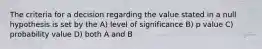 The criteria for a decision regarding the value stated in a null hypothesis is set by the A) level of significance B) p value C) probability value D) both A and B