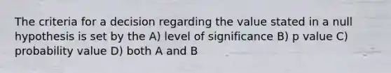 The criteria for a decision regarding the value stated in a null hypothesis is set by the A) level of significance B) p value C) probability value D) both A and B