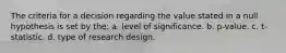 The criteria for a decision regarding the value stated in a null hypothesis is set by the: a. level of significance. b. p-value. c. t-statistic. d. type of research design.