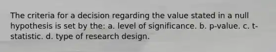 The criteria for a decision regarding the value stated in a null hypothesis is set by the: a. level of significance. b. p-value. c. t-statistic. d. type of research design.