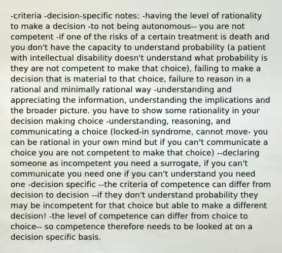 -criteria -decision-specific notes: -having the level of rationality to make a decision -to not being autonomous-- you are not competent -if one of the risks of a certain treatment is death and you don't have the capacity to understand probability (a patient with intellectual disability doesn't understand what probability is they are not competent to make that choice), failing to make a decision that is material to that choice, failure to reason in a rational and minimally rational way -understanding and appreciating the information, understanding the implications and the broader picture. you have to show some rationality in your decision making choice -understanding, reasoning, and communicating a choice (locked-in syndrome, cannot move- you can be rational in your own mind but if you can't communicate a choice you are not competent to make that choice) --declaring someone as incompetent you need a surrogate, if you can't communicate you need one if you can't understand you need one -decision specific --the criteria of competence can differ from decision to decision --if they don't understand probability they may be incompetent for that choice but able to make a different decision! -the level of competence can differ from choice to choice-- so competence therefore needs to be looked at on a decision specific basis.