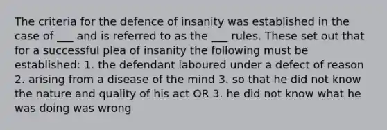 The criteria for the defence of insanity was established in the case of ___ and is referred to as the ___ rules. These set out that for a successful plea of insanity the following must be established: 1. the defendant laboured under a defect of reason 2. arising from a disease of the mind 3. so that he did not know the nature and quality of his act OR 3. he did not know what he was doing was wrong