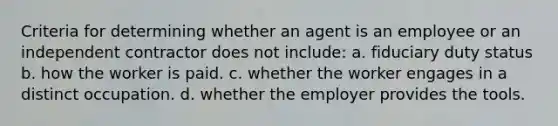 Criteria for determining whether an agent is an employee or an independent contractor does not include: a. fiduciary duty status b. how the worker is paid. c. whether the worker engages in a distinct occupation. d. whether the employer provides the tools.