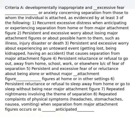 Criteria A: developmentally inappropriate and __excessive fear _________________ or anxiety concerning separation from those to whom the individual is attached, as evidenced by at least 3 of the following: 1) Recurrent excessive distress when anticipating or experiencing separation from home or from major attachment figure 2) Persistent and excessive worry about losing major attachment figures or about possible harm to them, such as illness, injury disaster or death 3) Persistent and excessive worry about experiencing an untoward event (getting lost, being kidnapped, having an accident) that causes separation from major attachment figure 4) Persistent reluctance or refusal to go out, away from home, school, work, or elsewhere b/c of fear of separation 5) Persistent and excessive fear of or reluctance about being alone or without major __attachment figure_____________ figures at home or in other settings 6) Persistent reluctance or refusal to sleep away from home or go to sleep without being near major attachment figure 7) Repeated nightmares involving the theme of separation 8) Repeated complaints of physical symptoms (headaches, stomachaches, nausea, vomiting) when separation from major attachment figures occurs or is _______anticipated_________