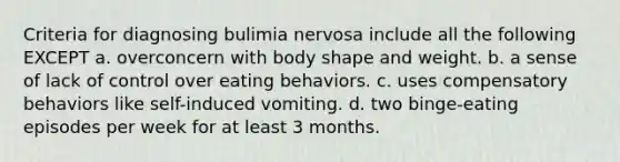 Criteria for diagnosing bulimia nervosa include all the following EXCEPT a. overconcern with body shape and weight. b. a sense of lack of control over eating behaviors. c. uses compensatory behaviors like self-induced vomiting. d. two binge-eating episodes per week for at least 3 months.