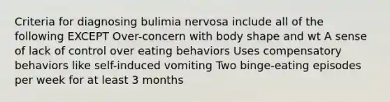 Criteria for diagnosing bulimia nervosa include all of the following EXCEPT Over-concern with body shape and wt A sense of lack of control over eating behaviors Uses compensatory behaviors like self-induced vomiting Two binge-eating episodes per week for at least 3 months