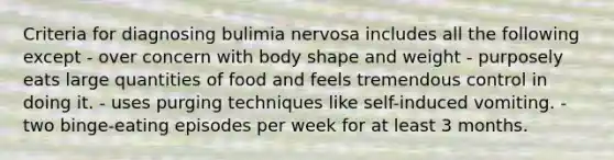 Criteria for diagnosing bulimia nervosa includes all the following except - over concern with body shape and weight - purposely eats large quantities of food and feels tremendous control in doing it. - uses purging techniques like self-induced vomiting. - two binge-eating episodes per week for at least 3 months.