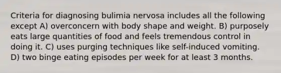 Criteria for diagnosing bulimia nervosa includes all the following except A) overconcern with body shape and weight. B) purposely eats large quantities of food and feels tremendous control in doing it. C) uses purging techniques like self-induced vomiting. D) two binge eating episodes per week for at least 3 months.