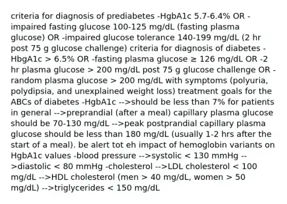 criteria for diagnosis of prediabetes -HgbA1c 5.7-6.4% OR -impaired fasting glucose 100-125 mg/dL (fasting plasma glucose) OR -impaired glucose tolerance 140-199 mg/dL (2 hr post 75 g glucose challenge) criteria for diagnosis of diabetes -HbgA1c > 6.5% OR -fasting plasma glucose ≥ 126 mg/dL OR -2 hr plasma glucose > 200 mg/dL post 75 g glucose challenge OR -random plasma glucose > 200 mg/dL with symptoms (polyuria, polydipsia, and unexplained weight loss) treatment goals for the ABCs of diabetes -HgbA1c -->should be less than 7% for patients in general -->preprandial (after a meal) capillary plasma glucose should be 70-130 mg/dL -->peak postprandial capillary plasma glucose should be less than 180 mg/dL (usually 1-2 hrs after the start of a meal). be alert tot eh impact of hemoglobin variants on HgbA1c values -blood pressure -->systolic diastolic LDL cholesterol HDL cholesterol (men > 40 mg/dL, women > 50 mg/dL) -->triglycerides < 150 mg/dL