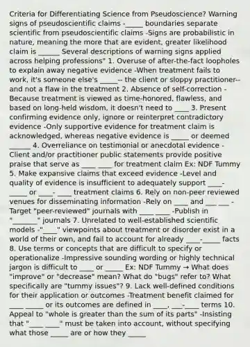 Criteria for Differentiating Science from Pseudoscience? Warning signs of pseudoscientific claims -_____ boundaries separate scientific from pseudoscientific claims -Signs are probabilistic in nature, meaning the more that are evident, greater likelihood claim is ______ Several descriptions of warning signs applied across helping professions" 1. Overuse of after-the-fact loopholes to explain away negative evidence -When treatment fails to work, it's someone else's _____-- the client or sloppy practitioner-- and not a flaw in the treatment 2. Absence of self-correction -Because treatment is viewed as time-honored, flawless, and based on long-held wisdom, it doesn't need to ____ 3. Present confirming evidence only, ignore or reinterpret contradictory evidence -Only supportive evidence for treatment claim is acknowledged, whereas negative evidence is _____ or deemed ______ 4. Overreliance on testimonial or anecdotal evidence -Client and/or practitioner public statements provide positive praise that serve as ____ ____ for treatment claim Ex: NDF Tummy 5. Make expansive claims that exceed evidence -Level and quality of evidence is insufficient to adequately support ____-_____ or ____- ____ treatment claims 6. Rely on non-peer reviewed venues for disseminating information -Rely on ____ and ___ ___ -Target "peer-reviewed" journals with ____ ____ -Publish in "_______" journals 7. Unrelated to well-established scientific models -"____" viewpoints about treatment or disorder exist in a world of their own, and fail to account for already ____-_____ facts 8. Use terms or concepts that are difficult to specify or operationalize -Impressive sounding wording or highly technical jargon is difficult to ____ or _____ Ex: NDF Tummy → What does "improve" or "decrease" mean? What do "bugs" refer to? What specifically are "tummy issues"? 9. Lack well-defined conditions for their application or outcomes -Treatment benefit claimed for ____ _____ or its outcomes are defined in ____, ___-____ terms 10. Appeal to "whole is greater than the sum of its parts" -Insisting that "____ ____" must be taken into account, without specifying what those _____ are or how they _____