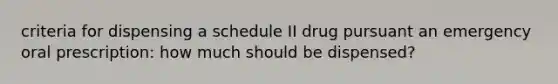 criteria for dispensing a schedule II drug pursuant an emergency oral prescription: how much should be dispensed?