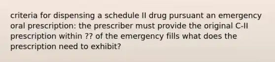 criteria for dispensing a schedule II drug pursuant an emergency oral prescription: the prescriber must provide the original C-II prescription within ?? of the emergency fills what does the prescription need to exhibit?