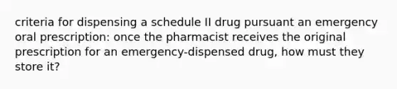 criteria for dispensing a schedule II drug pursuant an emergency oral prescription: once the pharmacist receives the original prescription for an emergency-dispensed drug, how must they store it?