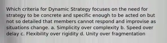 Which criteria for Dynamic Strategy focuses on the need for strategy to be concrete and specific enough to be acted on but not so detailed that members cannot respond and improvise as situations change. a. Simplicity over complexity b. Speed over delay c. Flexibility over rigidity d. Unity over fragmentation