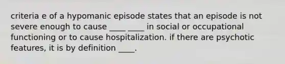 criteria e of a hypomanic episode states that an episode is not severe enough to cause ____ ____ in social or occupational functioning or to cause hospitalization. if there are psychotic features, it is by definition ____.