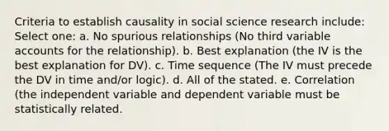 Criteria to establish causality in social science research include: Select one: a. No spurious relationships (No third variable accounts for the relationship). b. Best explanation (the IV is the best explanation for DV). c. Time sequence (The IV must precede the DV in time and/or logic). d. All of the stated. e. Correlation (the independent variable and dependent variable must be statistically related.