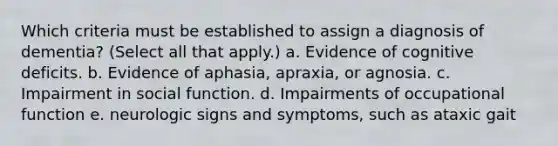 Which criteria must be established to assign a diagnosis of dementia? (Select all that apply.) a. Evidence of cognitive deficits. b. Evidence of aphasia, apraxia, or agnosia. c. Impairment in social function. d. Impairments of occupational function e. neurologic signs and symptoms, such as ataxic gait