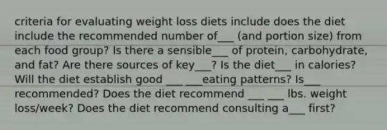 criteria for evaluating weight loss diets include does the diet include the recommended number of___ (and portion size) from each food group? Is there a sensible___ of protein, carbohydrate, and fat? Are there sources of key___? Is the diet___ in calories? Will the diet establish good ___ ___eating patterns? Is___ recommended? Does the diet recommend ___ ___ lbs. weight loss/week? Does the diet recommend consulting a___ first?