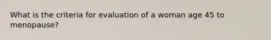 What is the criteria for evaluation of a woman age 45 to menopause?