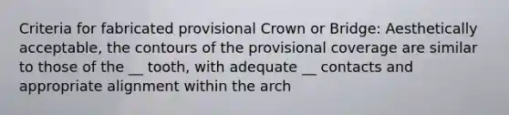 Criteria for fabricated provisional Crown or Bridge: Aesthetically acceptable, the contours of the provisional coverage are similar to those of the __ tooth, with adequate __ contacts and appropriate alignment within the arch