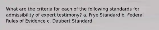 What are the criteria for each of the following standards for admissibility of expert testimony? a. Frye Standard b. Federal Rules of Evidence c. Daubert Standard