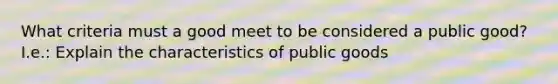 What criteria must a good meet to be considered a public good? I.e.: Explain the characteristics of public goods