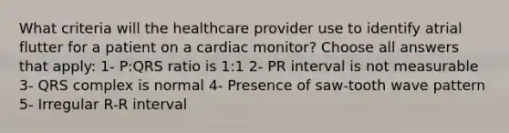 What criteria will the healthcare provider use to identify atrial flutter for a patient on a cardiac monitor? Choose all answers that apply: 1- P:QRS ratio is 1:1 2- PR interval is not measurable 3- QRS complex is normal 4- Presence of saw-tooth wave pattern 5- Irregular R-R interval