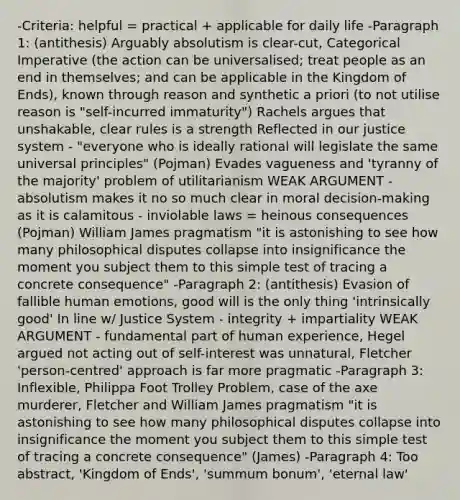 -Criteria: helpful = practical + applicable for daily life -Paragraph 1: (antithesis) Arguably absolutism is clear-cut, Categorical Imperative (the action can be universalised; treat people as an end in themselves; and can be applicable in the Kingdom of Ends), known through reason and synthetic a priori (to not utilise reason is "self-incurred immaturity") Rachels argues that unshakable, clear rules is a strength Reflected in our justice system - "everyone who is ideally rational will legislate the same universal principles" (Pojman) Evades vagueness and 'tyranny of the majority' problem of utilitarianism WEAK ARGUMENT - absolutism makes it no so much clear in moral decision-making as it is calamitous - inviolable laws = heinous consequences (Pojman) William James pragmatism "it is astonishing to see how many philosophical disputes collapse into insignificance the moment you subject them to this simple test of tracing a concrete consequence" -Paragraph 2: (antithesis) Evasion of fallible human emotions, good will is the only thing 'intrinsically good' In line w/ Justice System - integrity + impartiality WEAK ARGUMENT - fundamental part of human experience, Hegel argued not acting out of self-interest was unnatural, Fletcher 'person-centred' approach is far more pragmatic -Paragraph 3: Inflexible, Philippa Foot Trolley Problem, case of the axe murderer, Fletcher and William James pragmatism "it is astonishing to see how many philosophical disputes collapse into insignificance the moment you subject them to this simple test of tracing a concrete consequence" (James) -Paragraph 4: Too abstract, 'Kingdom of Ends', 'summum bonum', 'eternal law'