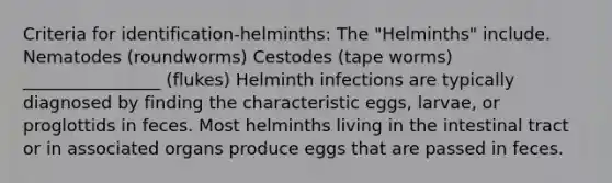 Criteria for identification-helminths: The "Helminths" include. Nematodes (roundworms) Cestodes (tape worms) ________________ (flukes) Helminth infections are typically diagnosed by finding the characteristic eggs, larvae, or proglottids in feces. Most helminths living in the intestinal tract or in associated organs produce eggs that are passed in feces.