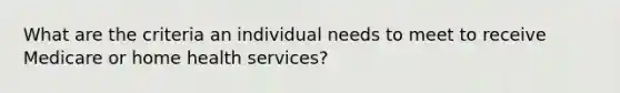 What are the criteria an individual needs to meet to receive Medicare or home health services?