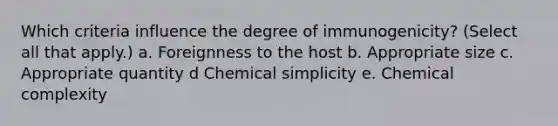 Which criteria influence the degree of immunogenicity? (Select all that apply.) a. Foreignness to the host b. Appropriate size c. Appropriate quantity d Chemical simplicity e. Chemical complexity