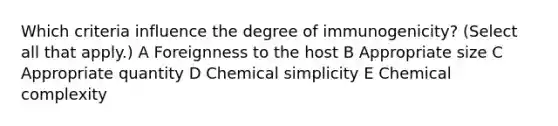 Which criteria influence the degree of immunogenicity? (Select all that apply.) A Foreignness to the host B Appropriate size C Appropriate quantity D Chemical simplicity E Chemical complexity