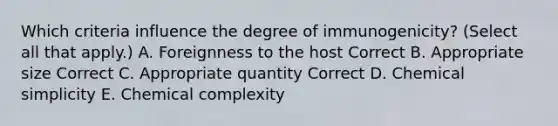 Which criteria influence the degree of immunogenicity? (Select all that apply.) A. Foreignness to the host Correct B. Appropriate size Correct C. Appropriate quantity Correct D. Chemical simplicity E. Chemical complexity