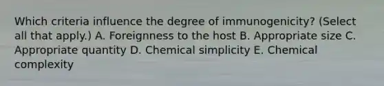 Which criteria influence the degree of immunogenicity? (Select all that apply.) A. Foreignness to the host B. Appropriate size C. Appropriate quantity D. Chemical simplicity E. Chemical complexity