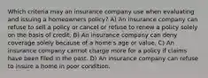 Which criteria may an insurance company use when evaluating and issuing a homeowners policy? A) An insurance company can refuse to sell a policy or cancel or refuse to renew a policy solely on the basis of credit. B) An insurance company can deny coverage solely because of a home's age or value. C) An insurance company cannot charge more for a policy if claims have been filed in the past. D) An insurance company can refuse to insure a home in poor condition.