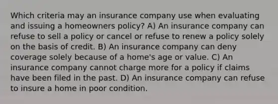 Which criteria may an insurance company use when evaluating and issuing a homeowners policy? A) An insurance company can refuse to sell a policy or cancel or refuse to renew a policy solely on the basis of credit. B) An insurance company can deny coverage solely because of a home's age or value. C) An insurance company cannot charge more for a policy if claims have been filed in the past. D) An insurance company can refuse to insure a home in poor condition.