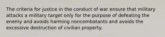 The criteria for justice in the conduct of war ensure that military attacks a military target only for the purpose of defeating the enemy and avoids harming noncombatants and avoids the excessive destruction of civilian property.