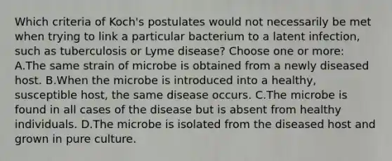 Which criteria of Koch's postulates would not necessarily be met when trying to link a particular bacterium to a latent infection, such as tuberculosis or Lyme disease? Choose one or more: A.The same strain of microbe is obtained from a newly diseased host. B.When the microbe is introduced into a healthy, susceptible host, the same disease occurs. C.The microbe is found in all cases of the disease but is absent from healthy individuals. D.The microbe is isolated from the diseased host and grown in pure culture.